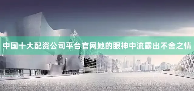 中国十大配资公司平台官网她的眼神中流露出不舍之情