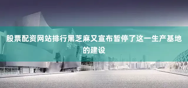 股票配资网站排行黑芝麻又宣布暂停了这一生产基地的建设