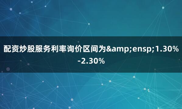配资炒股服务利率询价区间为&ensp;1.30%-2.30%