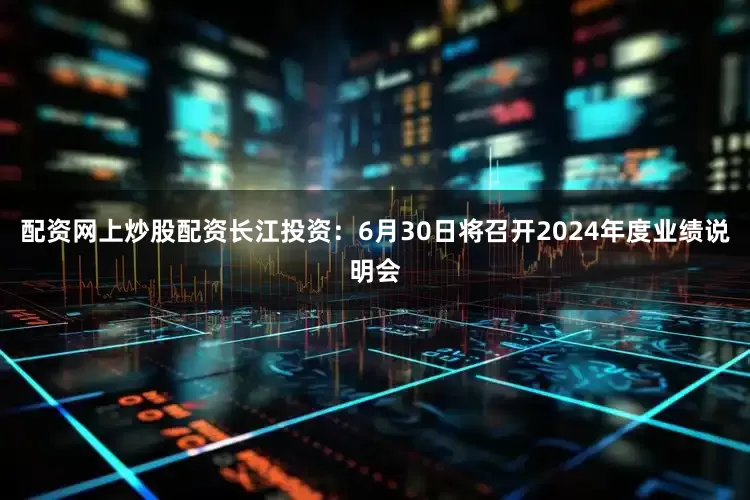 配资网上炒股配资长江投资：6月30日将召开2024年度业绩说明会