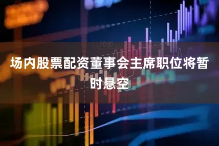 场内股票配资董事会主席职位将暂时悬空