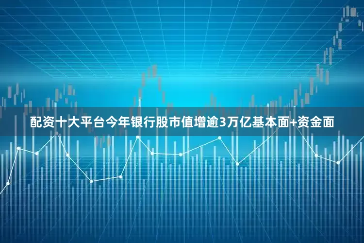 配资十大平台今年银行股市值增逾3万亿基本面+资金面