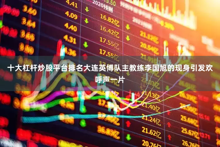 十大杠杆炒股平台排名大连英博队主教练李国旭的现身引发欢呼声一片