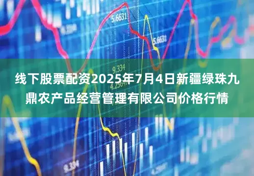 线下股票配资2025年7月4日新疆绿珠九鼎农产品经营管理有限公司价格行情
