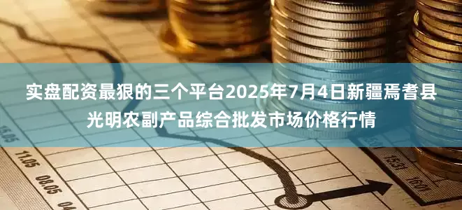实盘配资最狠的三个平台2025年7月4日新疆焉耆县光明农副产品综合批发市场价格行情