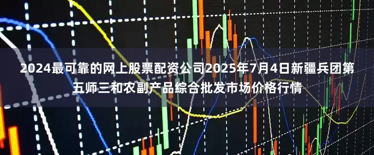 2024最可靠的网上股票配资公司2025年7月4日新疆兵团第五师三和农副产品综合批发市场价格行情