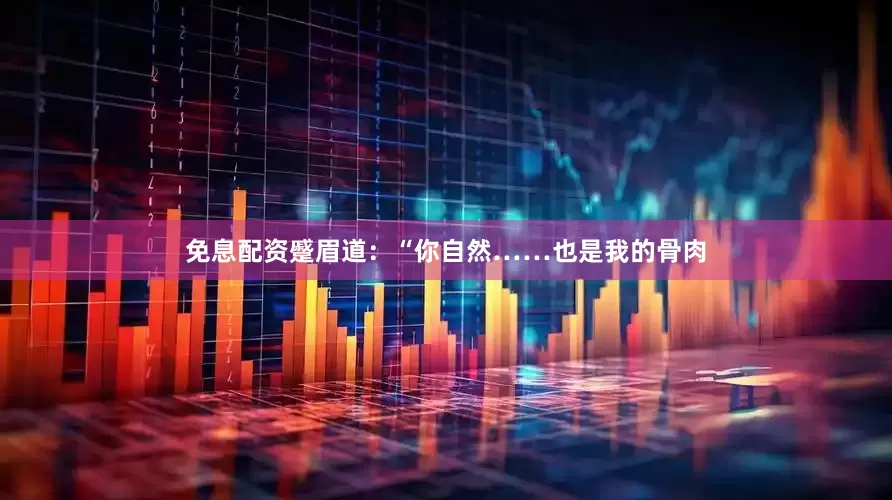 免息配资蹙眉道：“你自然……也是我的骨肉