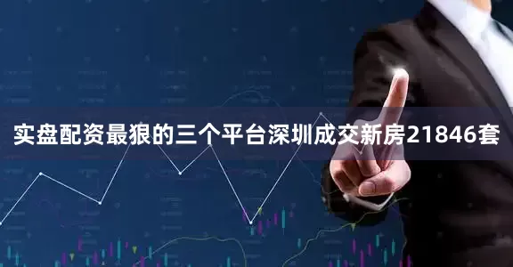 实盘配资最狠的三个平台深圳成交新房21846套