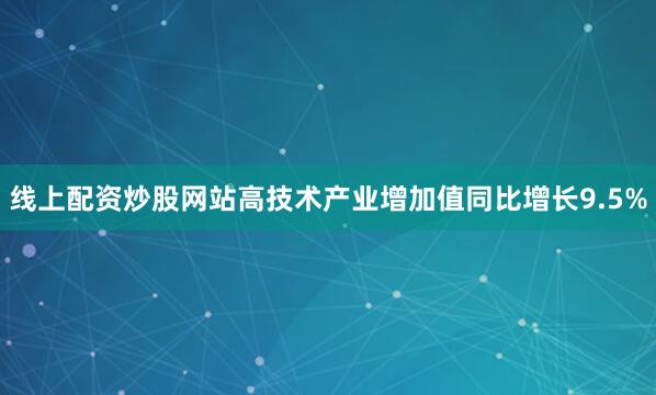 线上配资炒股网站高技术产业增加值同比增长9.5%