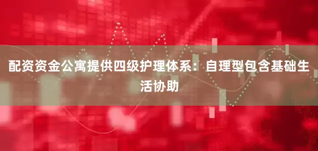 配资资金公寓提供四级护理体系：自理型包含基础生活协助