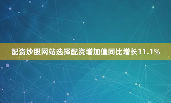 配资炒股网站选择配资增加值同比增长11.1%