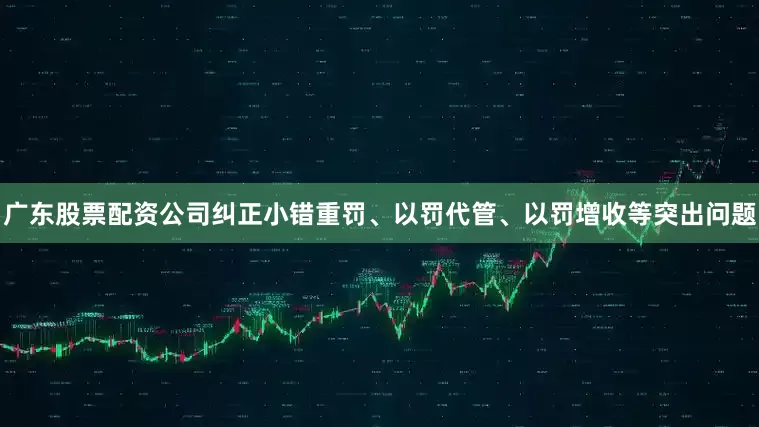 广东股票配资公司纠正小错重罚、以罚代管、以罚增收等突出问题