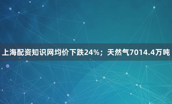 上海配资知识网均价下跌24%；天然气7014.4万吨