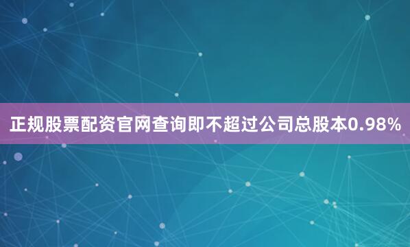 正规股票配资官网查询即不超过公司总股本0.98%