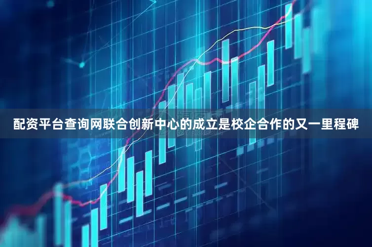 配资平台查询网联合创新中心的成立是校企合作的又一里程碑