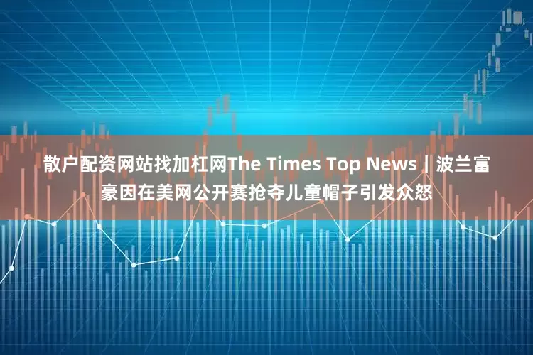 散户配资网站找加杠网The Times Top News｜波兰富豪因在美网公开赛抢夺儿童帽子引发众怒