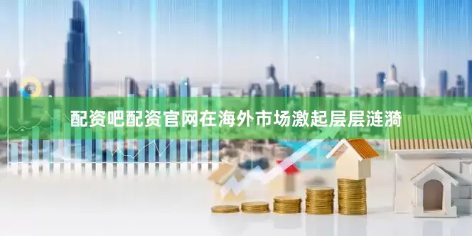 配资吧配资官网在海外市场激起层层涟漪