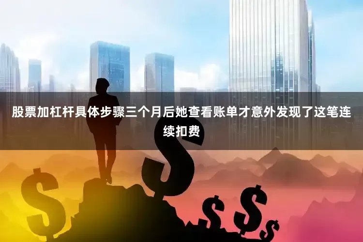 股票加杠杆具体步骤三个月后她查看账单才意外发现了这笔连续扣费