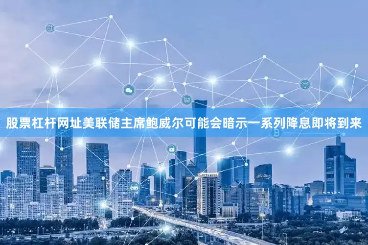 股票杠杆网址美联储主席鲍威尔可能会暗示一系列降息即将到来