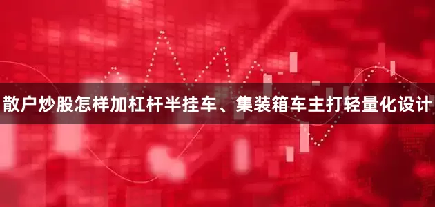 散户炒股怎样加杠杆半挂车、集装箱车主打轻量化设计