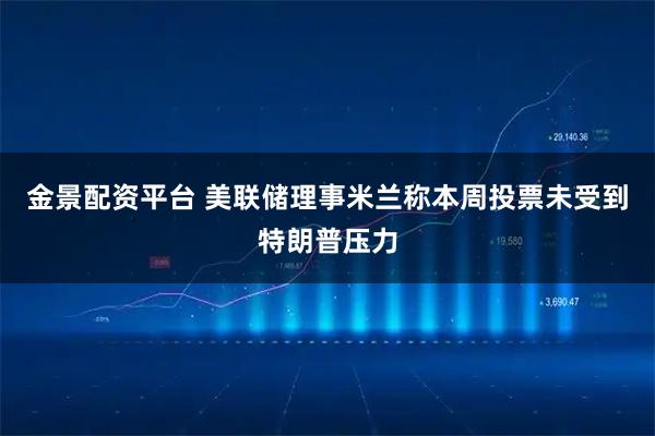 金景配资平台 美联储理事米兰称本周投票未受到特朗普压力