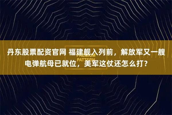 丹东股票配资官网 福建舰入列前，解放军又一艘电弹航母已就位，美军这仗还怎么打？