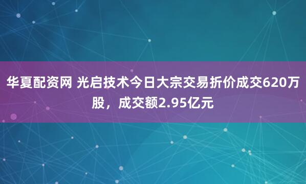 华夏配资网 光启技术今日大宗交易折价成交620万股，成交额2.95亿元