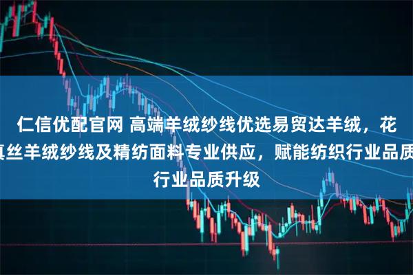 仁信优配官网 高端羊绒纱线优选易贸达羊绒，花式/真丝羊绒纱线及精纺面料专业供应，赋能纺织行业品质升级