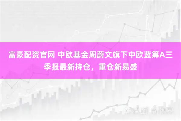 富豪配资官网 中欧基金周蔚文旗下中欧蓝筹A三季报最新持仓，重仓新易盛
