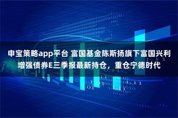 申宝策略app平台 富国基金陈斯扬旗下富国兴利增强债券E三季报最新持仓，重仓宁德时代