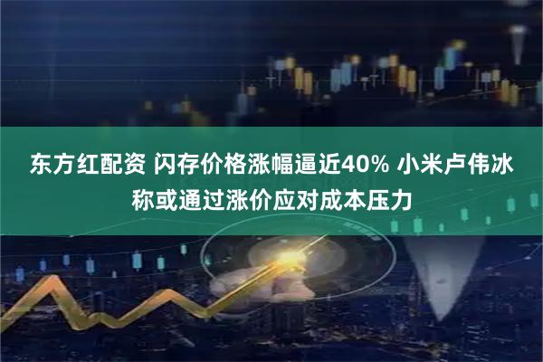 东方红配资 闪存价格涨幅逼近40% 小米卢伟冰称或通过涨价应对成本压力