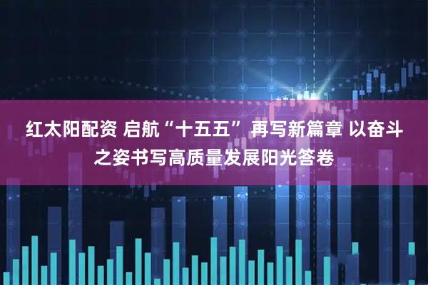 红太阳配资 启航“十五五” 再写新篇章 以奋斗之姿书写高质量发展阳光答卷