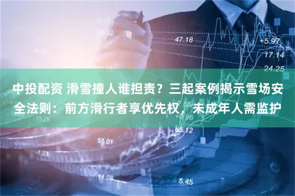 中投配资 滑雪撞人谁担责？三起案例揭示雪场安全法则：前方滑行者享优先权，未成年人需监护