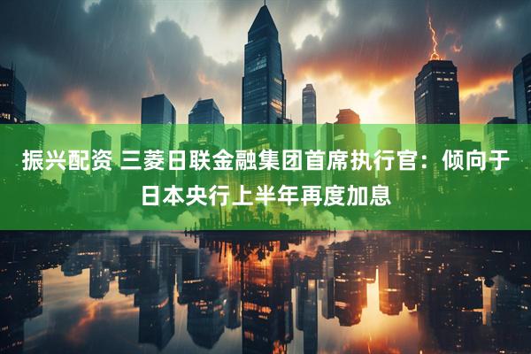 振兴配资 三菱日联金融集团首席执行官：倾向于日本央行上半年再度加息