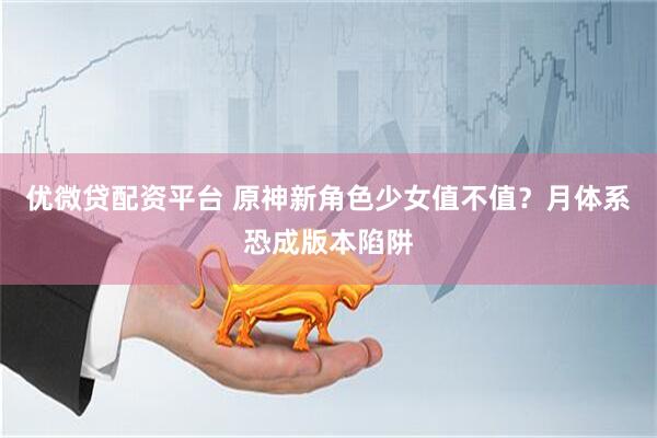 优微贷配资平台 原神新角色少女值不值？月体系恐成版本陷阱